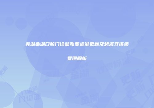 芜湖金湖口腔门诊部收费标准更新及烤瓷牙搭桥案例解析