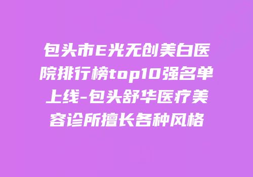 包头市E光无创美白医院排行榜top10强名单上线-包头舒华医疗美容诊所擅长各种风格