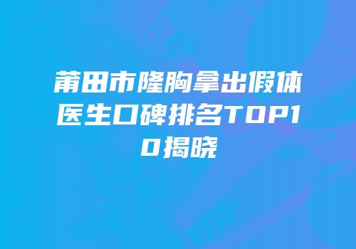 莆田市隆胸拿出假体医生口碑排名TOP10揭晓