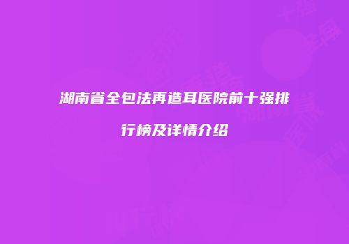 湖南省全包法再造耳医院前十强排行榜及详情介绍