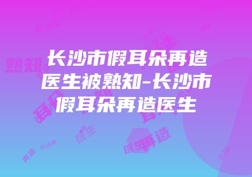 长沙市假耳朵再造医生被熟知-长沙市假耳朵再造医生