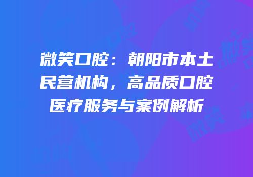 微笑口腔：朝阳市本土民营机构，高品质口腔医疗服务与案例解析