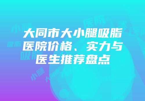大同市大小腿吸脂医院价格、实力与医生推荐盘点