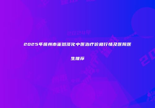 2025年抚州市雀斑淡化中医治疗价格行情及医院医生推荐