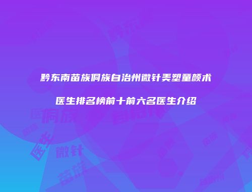 黔东南苗族侗族自治州微针美塑童颜术医生排名榜前十前六名医生介绍
