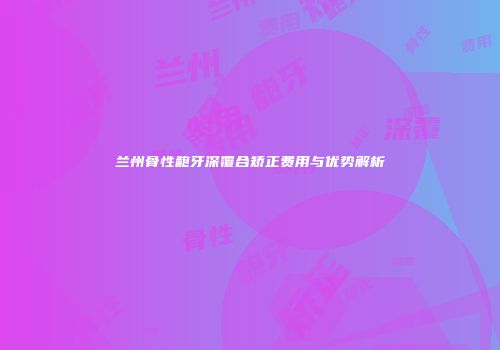 兰州骨性龅牙深覆合矫正费用与优势解析
