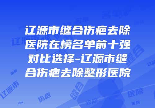 辽源市缝合伤疤去除医院在榜名单前十强对比选择-辽源市缝合伤疤去除整形医院