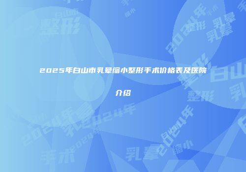 2025年白山市乳晕缩小整形手术价格表及医院介绍
