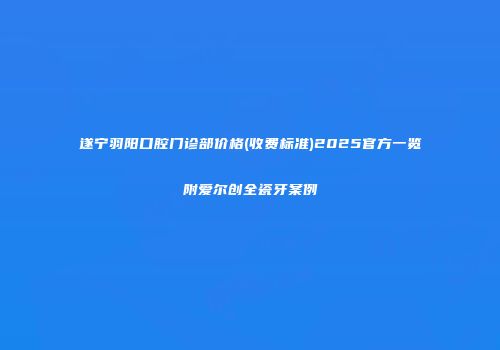 遂宁羽阳口腔门诊部价格(收费标准)2025官方一览附爱尔创全瓷牙案例