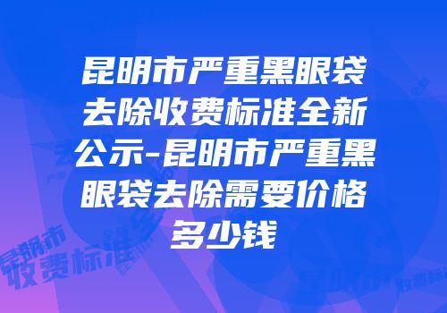 昆明市严重黑眼袋去除收费标准全新公示-昆明市严重黑眼袋去除需要价格多少钱