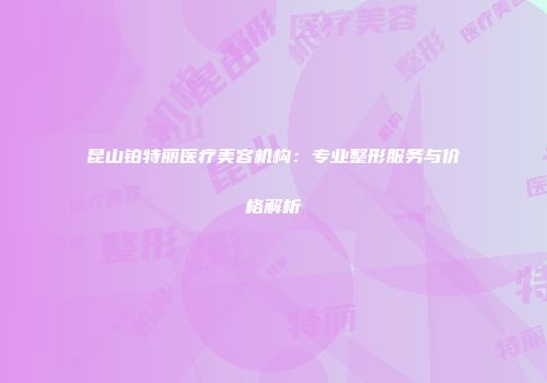 昆山铂特丽医疗美容机构：专业整形服务与价格解析