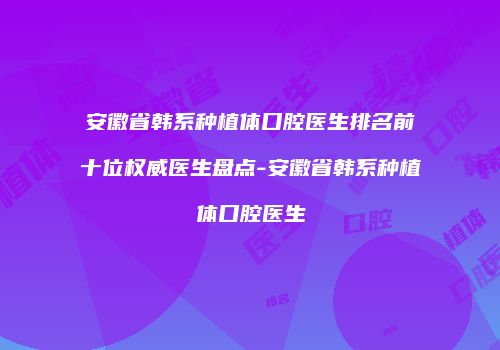 安徽省韩系种植体口腔医生排名前十位权威医生盘点-安徽省韩系种植体口腔医生