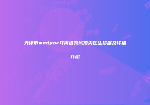 天津市medpor耳再造领域顶尖医生排名及详细介绍