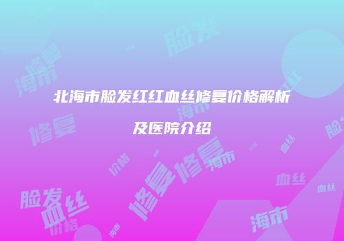 北海市脸发红红血丝修复价格解析及医院介绍