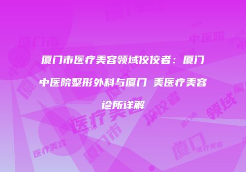 厦门市医疗美容领域佼佼者：厦门中医院整形外科与厦门姮美医疗美容诊所详解