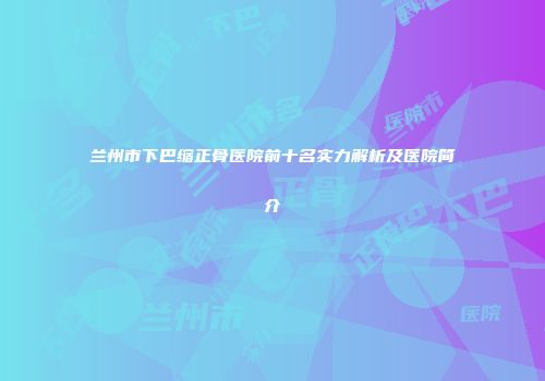 兰州市下巴缩正骨医院前十名实力解析及医院简介