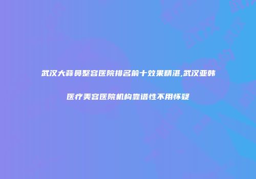 武汉大蒜鼻整容医院排名前十效果精湛,武汉亚韩医疗美容医院机构靠谱性不用怀疑