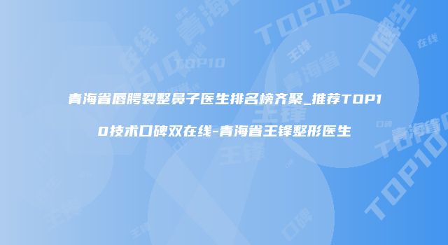 青海省唇腭裂整鼻子医生排名榜齐聚_推荐TOP10技术口碑双在线-青海省王锋整形医生