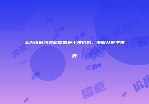 太原市唇腭裂修复留疤手术价格、医院及医生推荐