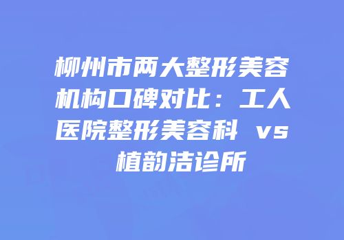 柳州市两大整形美容机构口碑对比：工人医院整形美容科 vs 植韵洁诊所