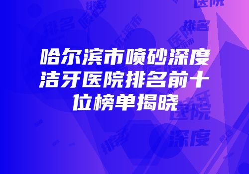 哈尔滨市喷砂深度洁牙医院排名前十位榜单揭晓