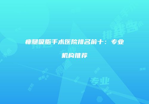 瘦腿吸脂手术医院排名前十：专业机构推荐