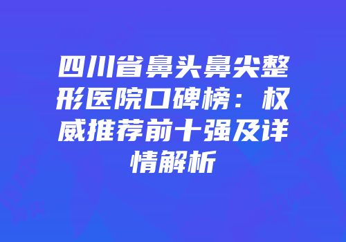 四川省鼻头鼻尖整形医院口碑榜：权威推荐前十强及详情解析