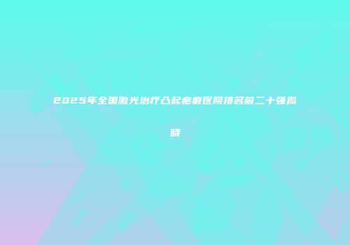 2025年全国激光治疗凸起疤痕医院排名前二十强揭晓