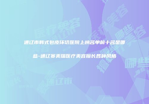 通辽市韩式包皮环切医院上榜名单前十名是哪些-通辽赛美瑞医疗美容擅长各种风格