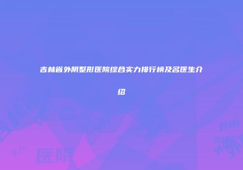 吉林省外阴整形医院综合实力排行榜及名医生介绍