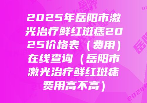 2025年岳阳市激光治疗鲜红斑痣2025价格表（费用）在线查询（岳阳市激光治疗鲜红斑痣费用高不高）