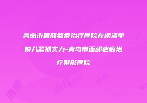 青岛市面部疤痕治疗医院在榜清单前八紧抓实力-青岛市面部疤痕治疗整形医院