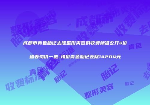 成都市青色胎记去除整形美容科收费标准公开&价格表均价一览-均价青色胎记去除14204元