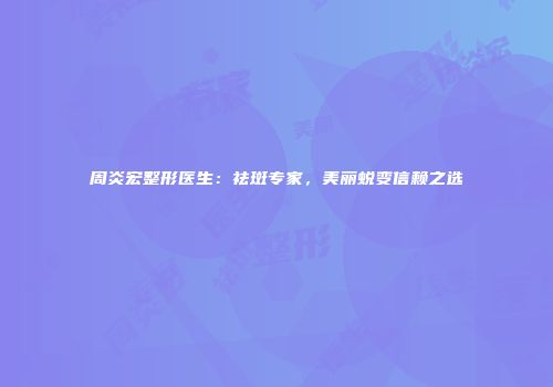 周炎宏整形医生：祛斑专家，美丽蜕变信赖之选
