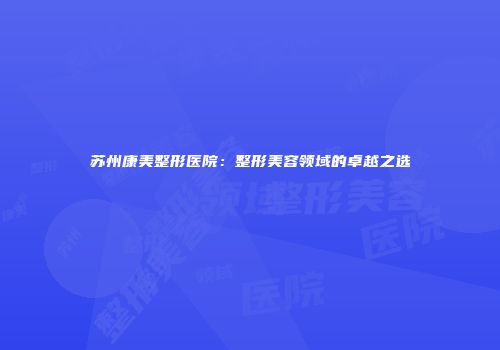 苏州康美整形医院：整形美容领域的卓越之选