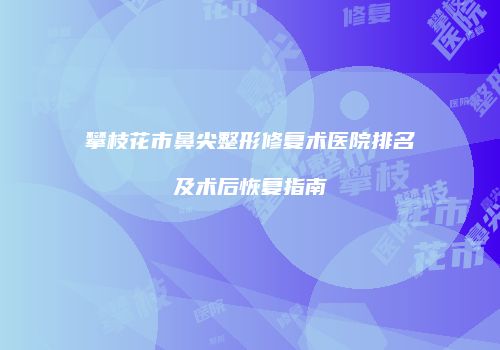 攀枝花市鼻尖整形修复术医院排名及术后恢复指南
