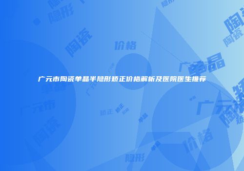 广元市陶瓷单晶半隐形矫正价格解析及医院医生推荐
