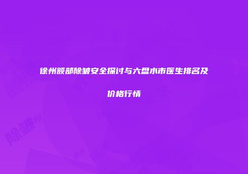 徐州额部除皱安全探讨与六盘水市医生排名及价格行情