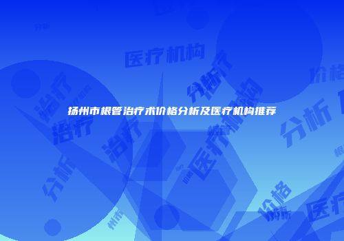 扬州市根管治疗术价格分析及医疗机构推荐