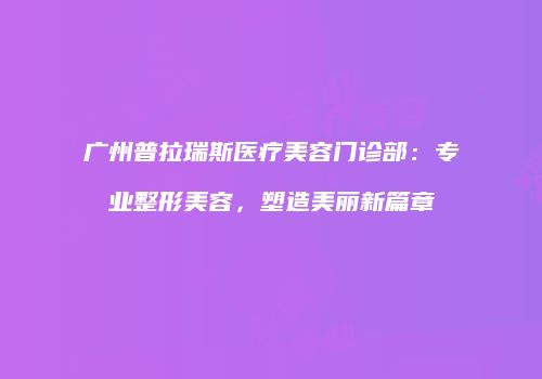 广州普拉瑞斯医疗美容门诊部：专业整形美容，塑造美丽新篇章