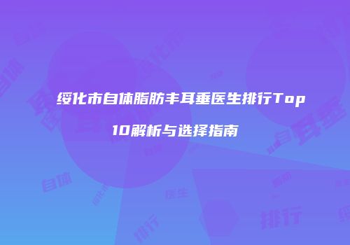绥化市自体脂肪丰耳垂医生排行Top10解析与选择指南