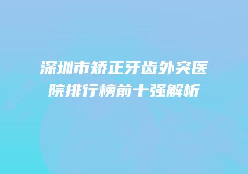 深圳市矫正牙齿外突医院排行榜前十强解析
