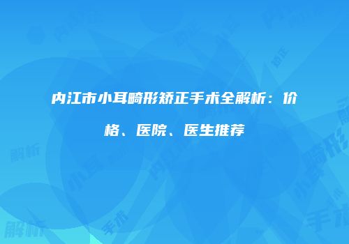 内江市小耳畸形矫正手术全解析：价格、医院、医生推荐