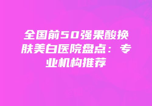 全国前50强果酸换肤美白医院盘点：专业机构推荐