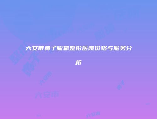 六安市鼻子膨体整形医院价格与服务分析