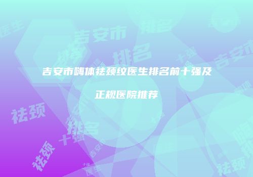 吉安市嗨体祛颈纹医生排名前十强及正规医院推荐