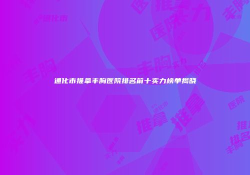 通化市推拿丰胸医院排名前十实力榜单揭晓
