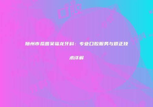 随州市瓜园吴福龙牙科：专业口腔服务与矫正技术详解