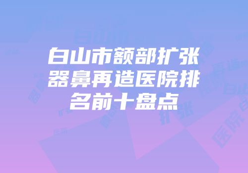白山市额部扩张器鼻再造医院排名前十盘点