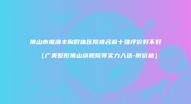 佛山市魔滴丰胸假体医院排名前十强评价好不好（广美整形佛山旗舰院等实力入选-附价格）